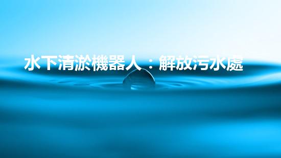 水下清淤機器人：解放污水處理廠，打造清澈藍天！